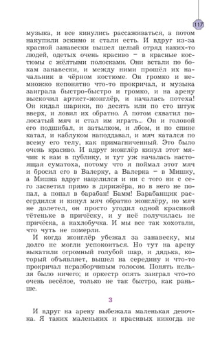 музыка, и все кинулись рассаживаться, а потом
накупили эскимо и стали есть. И вдруг из-за
красной занавески вышел целый отряд каких-то
людей, одетых очень красиво – в красные кос-
тюмы с жёлтыми полосками. Они встали по бо-
кам занавески, и между ними прошёл их на-
чальник в чёрном костюме. Он громко и не-
множко непонятно что-то прокричал, и музыка
заиграла быстро-быстро и громко, и на арену
выскочил артист-жонглёр, и началась потеха!
Он кидал шарики, по десять или по сто штук
вверх, и ловил их обратно. А потом схватил по-
лосатый мяч и стал им играть... Он и головой
его подшибал, и затылком, и лбом, и по спине
катал, и каблуком наподдавал, и мяч катался по
всему его телу, как примагниченный. Это было
очень красиво. И вдруг жонглёр кинул этот мя-
чик к нам в публику, и тут уж началась насто-
ящая суматоха, потому что я поймал этот мяч
и бросил его в Валерку, а Валерка – в Мишку,
а Мишка вдруг нацелился и ни с того ни с се-
го засветил прямо в дирижёра, но в него не по-
пал, а попал в барабан! Бамм! Барабанщик рас-
сердился и кинул мяч обратно жонглёру, но мяч
не долетел, он просто угодил одной красивой
тётеньке в причёску, и у неё получилась не
причёска, а нахлобучка. И мы все так хохотали,
что чуть не померли.
И когда жонглёр убежал за занавеску, мы
долго не могли успокоиться. Но тут на арену
выкатили огромный голубой шар, и дядька, ко-
торый объявляет, вышел на середину и что-то
прокричал неразборчивым голосом. Понять нель-
зя было ничего; и оркестр опять заиграл что-то
очень весёлое, только не так быстро, как рань-
ше.
3
И вдруг на арену выбежала маленькая девоч-
ка. Я таких маленьких и красивых никогда не
117
 