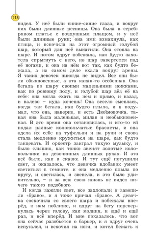 видел. У неё были синие-синие глаза, и вокруг
них были длинные ресницы. Она была в сереб-
ряном платье с воздушным плащом, и у неё
были длинные руки; она ими взмахнула, как
птица, и вскочила на этот огромный голубой
шар, который для неё выкатили. Она стояла на
шаре. И потом вдруг побежала, как будто захо-
тела спрыгнуть с него, но шар завертелся под
её ногами, и она на нём вот так, как будто бе-
жала, а на самом деле ехала вокруг арены.
Я таких девочек никогда не видел. Все они бы-
ли обыкновенные, а эта какая-то особенная. Она
бегала по шару своими маленькими ножками,
как по ровному полу, и голубой шар вёз её на
себе: она могла ехать на нём и прямо, и назад,
и налево – куда хочешь! Она весело смеялась,
когда так бегала, как будто плыла, и я поду-
мал, что она, наверно, и есть Дюймовочка, та-
кая она была маленькая, милая и необыкновен-
ная. В это время она остановилась, и кто-то ей
подал разные колокольчатые браслеты, и она
одела их себе на туфельки и на руки и снова
стала медленно кружиться на шаре, как будто
танцевать. И оркестр заиграл тихую музыку, и
было слышно, как тонко звенят золотые коло-
кольчики на девочкиных длинных руках. И это
всё было, как в сказке. И тут ещё потушили
свет, и оказалось, что девочка вдобавок умеет
светиться в темноте, и она медленно плыла по
кругу, и светилась, и звенела, и это было уди-
вительно, – я за всю свою жизнь не видел ни-
чего такого подобного.
И когда зажгли свет, все захлопали и завопи-
ли «браво», и я тоже кричал «браво». А девоч-
ка соскочила со своего шара и побежала впе-
рёд, к нам поближе, и вдруг на бегу перевер-
нулась через голову, как молния, и ещё и ещё
раз, и всё вперёд. И мне показалось, что вот
она сейчас разобьётся о барьер, и я вдруг очень
испугался, и вскочил на ноги, и хотел бежать к
118
 