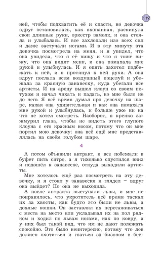ней, чтобы подхватить её и спасти, но девочка
вдруг остановилась, как вкопанная, раскинула
свои длинные руки, оркестр замолк, и она стоя-
ла и улыбалась. И все захлопали изо всех сил
и даже застучали ногами. И в эту минуту эта
девочка посмотрела на меня, и я увидел, что
она увидела, что я её вижу и что я тоже ви-
жу, что она видит меня, и она помахала мне
рукой и улыбнулась. И я опять захотел подбе-
жать к ней, и я протянул к ней руки. А она
вдруг послала всем воздушный поцелуй и убе-
жала за красную занавеску, куда убегали все
артисты. И на арену вышел клоун со своим пе-
тухом и начал чихать и падать, но мне было не
до него. Я всё время думал про девочку на ша-
ре, какая она удивительная и как она помахала
мне рукой и улыбнулась, и больше уже ни на
что не хотел смотреть. Наоборот, я крепко за-
жмурил глаза, чтобы не видеть этого глупого
клоуна с его красным носом, потому что он мне
портил мою девочку: она всё ещё мне представ-
лялась на своём голубом шаре.
4
А потом объявили антракт, и все побежали в
буфет пить ситро, а я тихонько спустился вниз
и подошёл к занавеске, откуда выходили артис-
ты.
Мне хотелось ещё раз посмотреть на эту де-
вочку, и я стоял у занавески и глядел – вдруг
она выйдет? Но она не выходила.
А после антракта выступали львы, и мне не
понравилось, что укротитель всё время таскал
их за хвосты, как будто это были не львы, а
дохлые кошки. Он заставлял их пересаживаться
с места на место или укладывал их на пол ряд-
ком и ходил по львам ногами, как по ковру, а
у них был такой вид, что им не дают полежать
спокойно. Это было неинтересно, потому что лев
должен охотиться и гнаться за бизоном в бес-
119
 