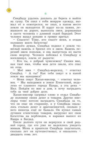 6
Синдбаду удалось доплыть до берега и выйти
на сушу. Он снял с себя мокрую одежду, вы-
жал её и осмотрелся, не зная, в каком месте
земли он находится. И вдруг из-за камня, ле-
жавшего на дороге, выползла змея, державшая
в пасти человека с длинной седой бородой. Этот
человек махал руками и громко кричал:
– Спасите! Тому, кто спасёт меня, я отдам
половину моего богатства!
Недолго думая, Синдбад поднял с земли тя-
жёлый камень и бросил его в змею. Камень пе-
решиб змею пополам, и она выпустила из пасти
свою жертву. Человек побежал к Синдбаду и
воскликнул, плача от радости:
– Кто ты, о добрый чужеземец? Скажи мне,
как твоё имя, чтобы мои дети знали, кто спас
их отца.
– Моё имя – Синдбад-мореход, – ответил
Синдбад. – А ты? Как тебя зовут и в какой
земле мы находимся?
– Меня зовут Хасан-ювелир, – ответил чело-
век. – Мы находимся в земле Египетской, неда-
леко от славного города Каира, а эта река –
Нил. Пойдём ко мне в дом, я хочу наградить
тебя за твоё доброе дело.
Хасан-ювелир сдержал слово и отдал Синдба-
ду половину своих денег и товаров. Другие юве-
лиры тоже хотели наградить Синдбада за то,
что он спас их старшину, и у Синдбада оказа-
лось столько денег и драгоценностей, сколько у
него никогда ещё не бывало. Он купил самых
лучших египетских товаров, нагрузил все свои
богатства на верблюдов, и караван вышел из
Каира в Багдад.
После долгого пути он вернулся в свой род-
ной город, где его уже не надеялись увидеть
живым. Жена и приятели Синдбада подсчитали,
сколько лет он путешествовал, и оказалось –
двадцать семь лет.
12
 