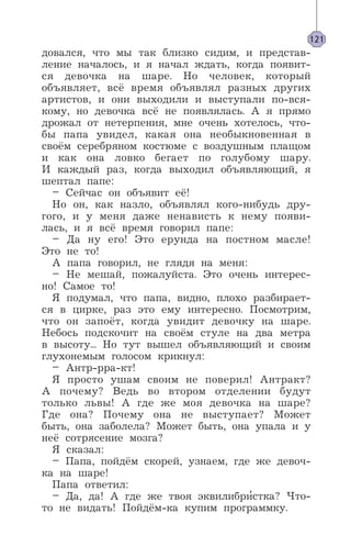 довался, что мы так близко сидим, и представ-
ление началось, и я начал ждать, когда появит-
ся девочка на шаре. Но человек, который
объявляет, всё время объявлял разных других
артистов, и они выходили и выступали по-вся-
кому, но девочка всё не появлялась. А я прямо
дрожал от нетерпения, мне очень хотелось, что-
бы папа увидел, какая она необыкновенная в
своём серебряном костюме с воздушным плащом
и как она ловко бегает по голубому шару.
И каждый раз, когда выходил объявляющий, я
шептал папе:
– Сейчас он объявит её!
Но он, как назло, объявлял кого-нибудь дру-
гого, и у меня даже ненависть к нему появи-
лась, и я всё время говорил папе:
– Да ну его! Это ерунда на постном масле!
Это не то!
А папа говорил, не глядя на меня:
– Не мешай, пожалуйста. Это очень интерес-
но! Самое то!
Я подумал, что папа, видно, плохо разбирает-
ся в цирке, раз это ему интересно. Посмотрим,
что он запоёт, когда увидит девочку на шаре.
Небось подскочит на своём стуле на два метра
в высоту... Но тут вышел объявляющий и своим
глухонемым голосом крикнул:
– Антр-рра-кт!
Я просто ушам своим не поверил! Антракт?
А почему? Ведь во втором отделении будут
только львы! А где же моя девочка на шаре?
Где она? Почему она не выступает? Может
быть, она заболела? Может быть, она упала и у
неё сотрясение мозга?
Я сказал:
– Папа, пойдём скорей, узнаем, где же девоч-
ка на шаре!
Папа ответил:
– Да, да! А где же твоя эквилибри’стка? Что-
то не видать! Пойдём-ка купим программку.
121
 