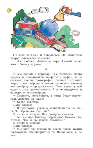 Он был весёлый и довольный. Он огляделся
вокруг, засмеялся и сказал:
– Ах, люблю... Люблю я цирк! Самый запах
этот... Голову кружит...
6
И мы пошли в коридор. Там толклось много
народу и продавались конфеты и вафли, и на
стенках висели фотографии разных тигриных
морд, и мы побродили немного и нашли наконец
контролёршу с программками. Папа купил у неё
одну и стал просматривать. А я не выдержал и
спросил у контролёрши:
– Скажите, пожалуйста, а когда будет высту-
пать девочка на шаре?
– Какая девочка?
Папа сказал:
– В программе указана эквилибристка на ша-
ре Т. Воронцова. Где она?
Я стоял и молчал. Контролёрша сказала:
– Ах, вы про Танечку Воронцову? Уехала она.
Уехала. Что ж вы поздно хватились?
Я стоял и молчал.
Папа сказал:
– Мы уже две недели не знаем покоя. Хотим
посмотреть эквилибристку Т. Воронцову, а её
нет.
122
 