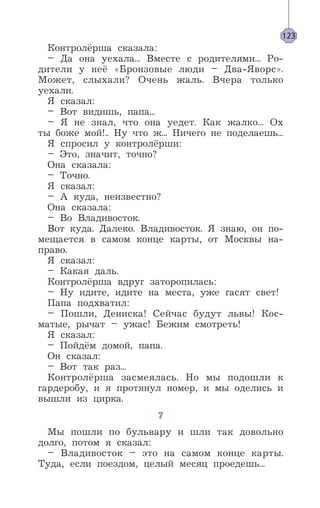 Контролёрша сказала:
– Да она уехала... Вместе с родителями... Ро-
дители у неё «Бронзовые люди – Два-Яворс».
Может, слыхали? Очень жаль. Вчера только
уехали.
Я сказал:
– Вот видишь, папа...
– Я не знал, что она уедет. Как жалко... Ох
ты боже мой!.. Ну что ж... Ничего не поделаешь...
Я спросил у контролёрши:
– Это, значит, точно?
Она сказала:
– Точно.
Я сказал:
– А куда, неизвестно?
Она сказала:
– Во Владивосток.
Вот куда. Далеко. Владивосток. Я знаю, он по-
мещается в самом конце карты, от Москвы на-
право.
Я сказал:
– Какая даль.
Контролёрша вдруг заторопилась:
– Ну идите, идите на места, уже гасят свет!
Папа подхватил:
– Пошли, Дениска! Сейчас будут львы! Кос-
матые, рычат – ужас! Бежим смотреть!
Я сказал:
– Пойдём домой, папа.
Он сказал:
– Вот так раз...
Контролёрша засмеялась. Но мы подошли к
гардеробу, и я протянул номер, и мы оделись и
вышли из цирка.
7
Мы пошли по бульвару и шли так довольно
долго, потом я сказал:
– Владивосток – это на самом конце карты.
Туда, если поездом, целый месяц проедешь...
123
 