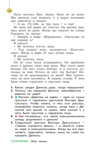 Папа молчал. Ему, видно, было не до меня.
Мы прошли ещё немного, и я вдруг вспомнил
про самолёты и сказал:
– А на «Ту-104» за три часа – и там!
Но папа всё равно не ответил. Он крепко дер-
жал меня за руку. Когда мы вышли на улицу
Горького, он сказал:
– Зайдём в кафе «Мороженое». Смутузим по
две порции, а?
Я сказал:
– Не хочется что-то, папа.
– Там подают воду, называется «Кахетин-
ская». Нигде в мире не пил лучше воды.
Я сказал:
– Не хочется, папа.
Он не стал меня уговаривать. Он прибавил
шагу и крепко сжал мою руку. Мне стало даже
больно. Он шёл очень быстро, и я еле-еле по-
спевал за ним. Отчего он шёл так быстро? По-
чему он не разговаривал со мной? Мне захоте-
лось на него взглянуть. Я поднял голову. У него
было очень серьёзное и грустное лицо.
1. Каким увидел Дениска цирк, когда повзрослел?
2. Почему так поразила Дениску эквилибристка –
девочка на шаре?
3. Рассказ «Девочка на шаре» – один из самых
грустных и серьёзных рассказов Виктора Дра-
гунского. Чтобы понять, о чём этот рассказ,
попробуйте ответить, почему, когда папа с Де-
ниской шли домой из цирка, папа молчал и у
него было грустное и серьёзное лицо.
4. Как по-вашему, что такое взаимопонимание
между родителями и детьми?
5. Следующий рассказ Виктора Драгунского –
«Тайное становится явным» – в какой-то степе-
ни тоже о взаимопонимании. Когда вы его про-
читаете, подумайте, почему мама не стала на-
казывать Дениску.
СОЧИНЕНИЕ. Моя семья.
124
 