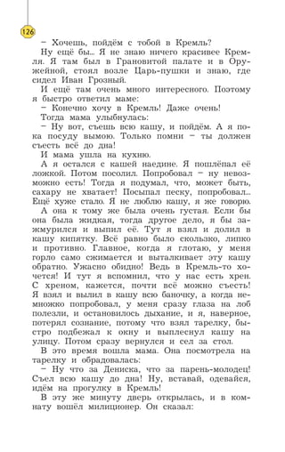 – Хочешь, пойдём с тобой в Кремль?
Ну ещё бы... Я не знаю ничего красивее Крем-
ля. Я там был в Грановитой палате и в Ору-
жейной, стоял возле Царь-пушки и знаю, где
сидел Иван Грозный.
И ещё там очень много интересного. Поэтому
я быстро ответил маме:
– Конечно хочу в Кремль! Даже очень!
Тогда мама улыбнулась:
– Ну вот, съешь всю кашу, и пойдём. А я по-
ка посуду вымою. Только помни – ты должен
съесть всё до дна!
И мама ушла на кухню.
А я остался с кашей наедине. Я пошлёпал её
ложкой. Потом посолил. Попробовал – ну невоз-
можно есть! Тогда я подумал, что, может быть,
сахару не хватает! Посыпал песку, попробовал...
Ещё хуже стало. Я не люблю кашу, я же говорю.
А она к тому же была очень густая. Если бы
она была жидкая, тогда другое дело, я бы за-
жмурился и выпил её. Тут я взял и долил в
кашу кипятку. Всё равно было скользко, липко
и противно. Главное, когда я глотаю, у меня
горло само сжимается и выталкивает эту кашу
обратно. Ужасно обидно! Ведь в Кремль-то хо-
чется! И тут я вспомнил, что у нас есть хрен.
С хреном, кажется, почти всё можно съесть!
Я взял и вылил в кашу всю баночку, а когда не-
множко попробовал, у меня сразу глаза на лоб
полезли, и остановилось дыхание, и я, наверное,
потерял сознание, потому что взял тарелку, бы-
стро подбежал к окну и выплеснул кашу на
улицу. Потом сразу вернулся и сел за стол.
В это время вошла мама. Она посмотрела на
тарелку и обрадовалась:
– Ну что за Дениска, что за парень-молодец!
Съел всю кашу до дна! Ну, вставай, одевайся,
идём на прогулку в Кремль!
В эту же минуту дверь открылась, и в ком-
нату вошёл милиционер. Он сказал:
126
 
