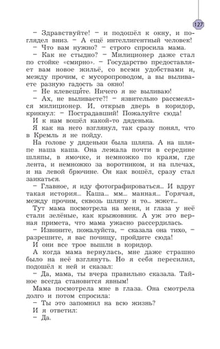 – Здравствуйте! – и подошёл к окну, и по-
глядел вниз. – А ещё интеллигентный человек!
– Что вам нужно? – строго спросила мама.
– Как не стыдно? – Милиционер даже стал
по стойке «смирно». – Государство предоставля-
ет вам новое жильё, со всеми удобствами и,
между прочим, с мусоропроводом, а вы вылива-
ете разную гадость за окно!
– Не клевещи’те. Ничего я не выливаю!
– Ах, не выливаете?! – язвительно рассмеял-
ся милиционер. И, открыв дверь в коридор,
крикнул: – Пострадавший! Пожалуйте сюда!
И к нам вошёл какой-то дяденька.
Я как на него взглянул, так сразу понял, что
в Кремль я не пойду.
На голове у дяденьки была шляпа. А на шля-
пе наша каша. Она лежала почти в середине
шляпы, в ямочке, и немножко по краям, где
лента, и немножко за воротником, и на плечах,
и на левой брючине. Он как вошёл, сразу стал
заикаться.
– Главное, я иду фотографироваться... И вдруг
такая история... Каша... мм... манная... Горячая,
между прочим, сквозь шляпу и то... жжет...
Тут мама посмотрела на меня, и глаза у неё
стали зелёные, как крыжовник. А уж это вер-
ная примета, что мама ужасно рассердилась.
– Извините, пожалуйста, – сказала она тихо, –
разрешите, я вас почищу, пройдите сюда!
И они все трое вышли в коридор.
А когда мама вернулась, мне даже страшно
было на неё взглянуть. Но я себя пересилил,
подошёл к ней и сказал:
– Да, мама, ты вчера правильно сказала. Тай-
ное всегда становится явным!
Мама посмотрела мне в глаза. Она смотрела
долго и потом спросила:
– Ты это запомнил на всю жизнь?
И я ответил:
– Да.
127
 