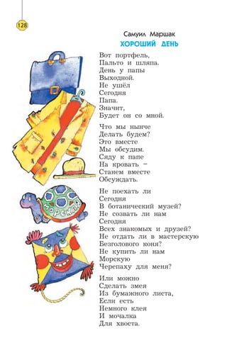 Самуил Маршак
ÕÎÐÎØÈÉ ÄÅÍÜ
Вот портфель,
Пальто и шляпа.
День у папы
Выходной.
Не ушёл
Сегодня
Папа.
Значит,
Будет он со мной.
Что мы нынче
Делать будем?
Это вместе
Мы обсудим.
Сяду к папе
На кровать –
Станем вместе
Обсуждать.
Не поехать ли
Сегодня
В ботанический музей?
Не созвать ли нам
Сегодня
Всех знакомых и друзей?
Не отдать ли в мастерскую
Безголового коня?
Не купить ли нам
Морскую
Черепаху для меня?
Или можно
Сделать змея
Из бумажного листа,
Если есть
Немного клея
И мочалка
Для хвоста.
128
 
