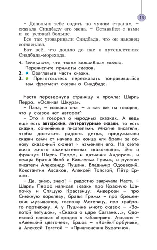 13
– Довольно тебе ездить по чужим странам, –
сказала Синдбаду его жена. – Оставайся с нами
и не уезжай больше.
Все так уговаривали Синдбада, что он наконец
согласился.
Вот всё, что дошло до нас о путешествиях
Синдбада-морехода.
1. Вспомните, что такое волшебные сказки.
Перечислите приметы сказок.
2. Озаглавьте части сказки.
3. Приготовьтесь пересказать понравившийся
вам фрагмент сказки о Синдбаде.
Настя перевернула страницу и прочла: Шарль
Перро. «Ослиная Шкура».
– Папа, – позвала она, – а как же ты говорил,
что у сказок нет авторов?
– Это я говорил о народных сказках. А ведь
ещё есть авторские, литературные сказки, то есть
сказки, сочинённые писателями. Многие писатели,
чтобы доставить радость детям, придумывали
сказки сами от начала до конца или брали за ос-
нову сказочный сюжет и изменяли его. На свете
жило много замечательных сказочников. Это и
француз Шарль Перро, и датчанин Андерсен, и
немцы братья Якоб и Вильгельм Гримм, и русские
писатели Александр Пушкин, Владимир Одоевский,
Константин Аксаков, Алексей Толстой, Пётр Ер-
шов.
– Да, знаю, знаю! – радостно закричала Настя. –
Шарль Перро написал сказки про Красную Ша-
почку и Спящую Красавицу, Андерсен – про
Снежную королеву, братья Гримм – про бремен-
ских музыкантов, госпожу Метелицу, про храбро-
го портняжку. А у Пушкина много сказок – «Зо-
лотой петушок», «Сказка о царе Салтане...», Одо-
евский написал «Городок в табакерке», Аксаков –
«Аленький цветочек», Ершов – «Конёк-Горбунок»,
а Алексей Толстой – «Приключения Буратино».
 