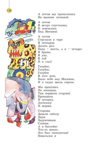 А потом мы прокатились
На машине легковой.
А потом
В метро спустились
И помчались
Под Москвой.
А потом
Стреляли в тире
В леопарда
Десять раз:
Папа – шесть, а я – четыре:
В брюхо,
В ухо,
В лоб
И в глаз!
Голубое,
Голубое,
Голубое
В этот день
Было небо над Москвою,
И в садах цвела сирень.
Мы прошлись
По зоопарку.
Там кормили сторожа’
Крокодила
И цесарку,
Антилопу
И моржа.
Сторожа
Давали свёклу
Двум
Задумчивым
Слонам.
А в бассейне
Что-то мокло...
Это был гиппопотам!
Покатался я
130
 
