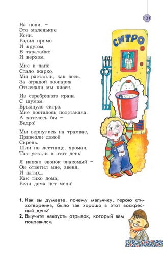 На пони, –
Это маленькие
Кони.
Ездил прямо
И кругом,
В таратайке
И верхом.
Мне и папе
Стало жарко.
Мы растаяли, как воск.
За оградой зоопарка
Отыскали мы киоск.
Из серебряного крана
С шумом
Брызнуло ситро.
Мне досталось полстакана,
А хотелось бы –
Ведро!
Мы вернулись на трамвае,
Привезли домой
Сирень.
Шли по лестнице, хромая,
Так устали в этот день!
Я нажал звонок знакомый –
Он ответил мне, звеня,
И затих...
Как тихо дома,
Если дома нет меня!
Как вы думаете, почему мальчику, герою сти-
хотворения, было так хорошо в этот воскрес-
ный день?
Выучите наизусть отрывок, который вам
понравился.
131
1.
2.
 