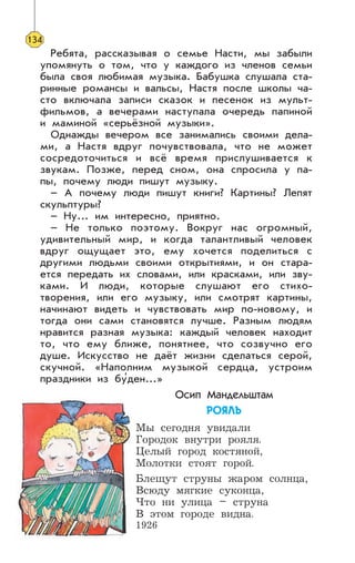 Ребята, рассказывая о семье Насти, мы забыли
упомянуть о том, что у каждого из членов семьи
была своя любимая музыка. Бабушка слушала ста-
ринные романсы и вальсы, Настя после школы ча-
сто включала записи сказок и песенок из мульт-
фильмов, а вечерами наступала очередь папиной
и маминой «серьёзной музыки».
Однажды вечером все занимались своими дела-
ми, а Настя вдруг почувствовала, что не может
сосредоточиться и всё время прислушивается к
звукам. Позже, перед сном, она спросила у па-
пы, почему люди пишут музыку.
– А почему люди пишут книги? Картины? Лепят
скульптуры?
– Ну... им интересно, приятно.
– Не только поэтому. Вокруг нас огромный,
удивительный мир, и когда талантливый человек
вдруг ощущает это, ему хочется поделиться с
другими людьми своими открытиями, и он стара-
ется передать их словами, или красками, или зву-
ками. И люди, которые слушают его стихо-
творения, или его музыку, или смотрят картины,
начинают видеть и чувствовать мир по-новому, и
тогда они сами становятся лучше. Разным людям
нравится разная музыка: каждый человек находит
то, что ему ближе, понятнее, что созвучно его
душе. Искусство не даёт жизни сделаться серой,
скучной. «Наполним музыкой сердца, устроим
праздники из бу’ден...»
Осип Мандельштам
ÐÎßËÜ
Мы сегодня увидали
Городок внутри рояля.
Целый город костяной,
Молотки стоят горой.
Блещут струны жаром солнца,
Всюду мягкие суконца,
Что ни улица – струна
В этом городе видна.
1926
134
 