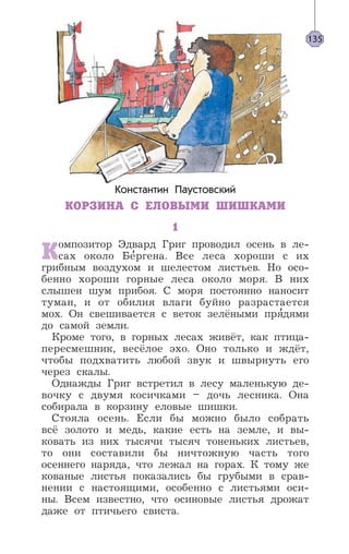 Константин Паустовский
КОРЗИНА С ЕЛОВЫМИ ШИШКАМИ
1
Композитор Эдвард Григ проводил осень в ле-
сах около Бе’ргена. Все леса хороши с их
грибным воздухом и шелестом листьев. Но осо-
бенно хороши горные леса около моря. В них
слышен шум прибоя. С моря постоянно наносит
туман, и от обилия влаги буйно разрастается
мох. Он свешивается с веток зелёными пря’дями
до самой земли.
Кроме того, в горных лесах живёт, как птица-
пересмешник, весёлое эхо. Оно только и ждёт,
чтобы подхватить любой звук и швырнуть его
через скалы.
Однажды Григ встретил в лесу маленькую де-
вочку с двумя косичками – дочь лесника. Она
собирала в корзину еловые шишки.
Стояла осень. Если бы можно было собрать
всё золото и медь, какие есть на земле, и вы-
ковать из них тысячи тысяч тоненьких листьев,
то они составили бы ничтожную часть того
осеннего наряда, что лежал на горах. К тому же
кованые листья показались бы грубыми в срав-
нении с настоящими, особенно с листьями оси-
ны. Всем известно, что осиновые листья дрожат
даже от птичьего свиста.
135
 