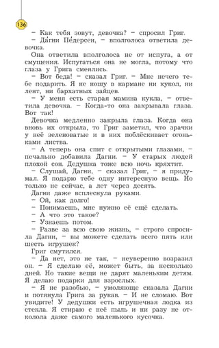 – Как тебя зовут, девочка? – спросил Григ.
– Да’гни Пе’дерсен, – вполголоса ответила де-
вочка.
Она ответила вполголоса не от испуга, а от
смущения. Испугаться она не могла, потому что
глаза у Грига смеялись.
– Вот беда! – сказал Григ. – Мне нечего те-
бе подарить. Я не ношу в кармане ни кукол, ни
лент, ни бархатных зайцев.
– У меня есть старая мамина кукла, – отве-
тила девочка. – Когда-то она закрывала глаза.
Вот так!
Девочка медленно закрыла глаза. Когда она
вновь их открыла, то Григ заметил, что зрачки
у неё зеленоватые и в них поблёскивает огонь-
ками листва.
– А теперь она спит с открытыми глазами, –
печально добавила Дагни. – У старых людей
плохой сон. Дедушка тоже всю ночь кряхтит.
– Слушай, Дагни, – сказал Григ, – я приду-
мал. Я подарю тебе одну интересную вещь. Но
только не сейчас, а лет через десять.
Дагни даже всплеснула руками.
– Ой, как долго!
– Понимаешь, мне нужно её ещё сделать.
– А что это такое?
– Узнаешь потом.
– Разве за всю свою жизнь, – строго спроси-
ла Дагни, – вы можете сделать всего пять или
шесть игрушек?
Григ смутился.
– Да нет, это не так, – неуверенно возразил
он. – Я сделаю её, может быть, за несколько
дней. Но такие вещи не дарят маленьким детям.
Я делаю подарки для взрослых.
– Я не разобью, – умоляюще сказала Дагни
и потянула Грига за рукав. – И не сломаю. Вот
увидите! У дедушки есть игрушечная лодка из
стекла. Я стираю с неё пыль и ни разу не от-
колола даже самого маленького кусочка.
136
 