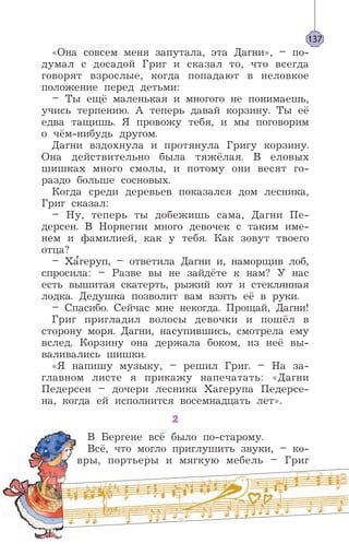 137
«Она совсем меня запутала, эта Дагни», – по-
думал с досадой Григ и сказал то, что всегда
говорят взрослые, когда попадают в неловкое
положение перед детьми:
– Ты ещё маленькая и многого не понимаешь,
учись терпению. А теперь давай корзину. Ты её
едва тащишь. Я провожу тебя, и мы поговорим
о чём-нибудь другом.
Дагни вздохнула и протянула Григу корзину.
Она действительно была тяжёлая. В еловых
шишках много смолы, и потому они весят го-
раздо больше сосновых.
Когда среди деревьев показался дом лесника,
Григ сказал:
– Ну, теперь ты добежишь сама, Дагни Пе-
дерсен. В Норвегии много девочек с таким име-
нем и фамилией, как у тебя. Как зовут твоего
отца?
– Ха’геруп, – ответила Дагни и, наморщив лоб,
спросила: – Разве вы не зайдёте к нам? У нас
есть вышитая скатерть, рыжий кот и стеклянная
лодка. Дедушка позволит вам взять её в руки.
– Спасибо. Сейчас мне некогда. Прощай, Дагни!
Григ пригладил волосы девочки и пошёл в
сторону моря. Дагни, насупившись, смотрела ему
вслед. Корзину она держала боком, из неё вы-
валивались шишки.
«Я напишу музыку, – решил Григ. – На за-
главном листе я прикажу напечатать: «Дагни
Педерсен – дочери лесника Хагерупа Педерсе-
на, когда ей исполнится восемнадцать лет».
2
В Бергене всё было по-старому.
Всё, что могло приглушить звуки, – ко-
вры, портьеры и мягкую мебель – Григ
 