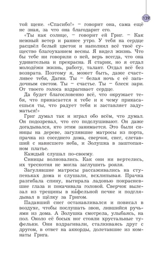 той щеке. «Спасибо!» – говорит она, сама ещё
не зная, за что она благодарит его.
«Ты как солнце, – говорит ей Григ. – Как
нежный ветер и раннее утро. У тебя на сердце
расцвёл белый цветок и наполнил всё твоё су-
щество благоуханием весны. Я видел жизнь. Что
бы тебе ни говорили о ней, верь всегда, что она
удивительна и прекрасна. Я старик, но я отдал
молодёжи жизнь, работу, талант. Отдал всё без
возврата. Поэтому я, может быть, даже счаст-
ливее тебя, Дагни. Ты – белая ночь с её зага-
дочным светом. Ты – счастье. Ты – блеск зари.
От твоего голоса вздрагивает сердце.
Да будет благословенно всё, что окружает те-
бя, что прикасается к тебе и к чему прикаса-
ешься ты, что радует тебя и заставляет заду-
маться!»
Григ думал так и играл обо всём, что думал.
Он подозревал, что его подслушивают. Он даже
догадывался, кто этим занимается. Это были си-
ницы на дереве, загулявшие матросы из порта,
прачка из соседнего дома, сверчок, снег, слетав-
ший с нависшего неба, и Золушка в заштопан-
ном платье.
Каждый слушал по-своему.
Синицы волновались. Как они ни вертелись,
их трескотня не могла заглушить рояля.
Загулявшие матросы рассаживались на сту-
пеньках дома и слушали, всхлипывая. Прачка
разгибала спину, вытирала ладонью покраснев-
шие глаза и покачивала головой. Сверчок выле-
зал из трещины в ка’фельной печке и подгля-
дывал в щёлку за Григом.
Падавший снег останавливался и повисал в
воздухе, чтобы послушать звон, лившийся ручь-
ями из дома. А Золушка смотрела, улыбаясь, на
пол. Около её босых ног стояли хрустальные ту-
фельки. Они вздрагивали, сталкиваясь друг с
другом, в ответ на аккорды, долетавшие из ком-
наты Грига.
139
 