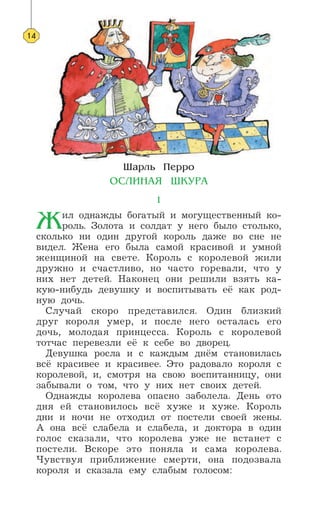 ÿ‡Î¸ œÂÓ
Œ—À»Õ¿ﬂ ÿ ”–¿
1
Δил однажды богатый и могущественный ко-
роль. Золота и солдат у него было столько,
сколько ни один другой король даже во сне не
видел. Жена его была самой красивой и умной
женщиной на свете. Король с королевой жили
дружно и счастливо, но часто горевали, что у
них нет детей. Наконец они решили взять ка-
кую-нибудь девушку и воспитывать её как род-
ную дочь.
Случай скоро представился. Один близкий
друг короля умер, и после него осталась его
дочь, молодая принцесса. Король с королевой
тотчас перевезли её к себе во дворец.
Девушка росла и с каждым днём становилась
всё красивее и красивее. Это радовало короля с
королевой, и, смотря на свою воспитанницу, они
забывали о том, что у них нет своих детей.
Однажды королева опасно заболела. День ото
дня ей становилось всё хуже и хуже. Король
дни и ночи не отходил от постели своей жены.
А она всё слабела и слабела, и доктора в один
голос сказали, что королева уже не встанет с
постели. Вскоре это поняла и сама королева.
Чувствуя приближение смерти, она подозвала
короля и сказала ему слабым голосом:
14
 