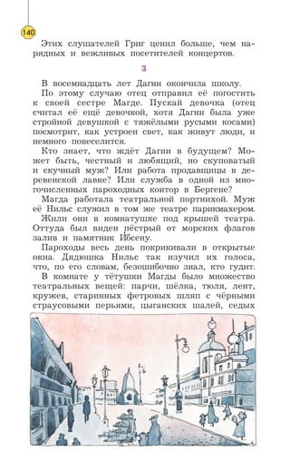 Этих слушателей Григ ценил больше, чем на-
рядных и вежливых посетителей концертов.
3
В восемнадцать лет Дагни окончила школу.
По этому случаю отец отправил её погостить
к своей сестре Магде. Пускай девочка (отец
считал её ещё девочкой, хотя Дагни была уже
стройной девушкой с тяжёлыми русыми косами)
посмотрит, как устроен свет, как живут люди, и
немного повеселится.
Кто знает, что ждёт Дагни в будущем? Мо-
жет быть, честный и любящий, но скуповатый
и скучный муж? Или работа продавщицы в де-
ревенской лавке? Или служба в одной из мно-
гочисленных пароходных контор в Бергене?
Магда работала театральной портнихой. Муж
её Нильс служил в том же театре парикмахером.
Жили они в комнатушке под крышей театра.
Оттуда был виден пёстрый от морских флагов
залив и памятник И’бсену.
Пароходы весь день покрикивали в открытые
окна. Дядюшка Нильс так изучил их голоса,
что, по его словам, безошибочно знал, кто гудит.
В комнате у тётушки Магды было множество
театральных вещей: парчи, шёлка, тюля, лент,
кружев, старинных фетровых шляп с чёрными
страусовыми перьями, цыганских шалей, седых
140
 
