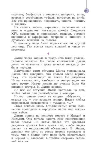 париков, ботфортов с медными шпорами, шпаг,
вееров и серебряных туфель, потёртых на сгибе.
Всё это приходилось подшивать, чинить, чистить
и гладить.
На стенах висели картинки, вырезанные из
книг и журналов: кавалеры времён Людовика
XIV, красавицы в криноли’нах, рыцари, русские
женщины в сарафанах, матросы и викинги с
дубовыми венками на головах.
В комнату надо было подыматься по крутой
лестнице. Там всегда пахло краской и лаком от
позолоты.
4
Дагни часто ходила в театр. Это было увлека-
тельное занятие. Но после спектаклей Дагни
долго не засыпала и даже плакала иногда у се-
бя в постели.
Напуганная этим тётушка Магда успокаивала
Дагни. Она говорила, что нельзя слепо верить
тому, что происходит на сцене. Но дядюшка
Нильс сказал, что, наоборот, в театре надо ве-
рить всему. Иначе людям не нужны были бы
никакие театры. И Дагни верила.
Но всё же тётушка Магда настояла на том,
чтобы пойти для разнообразия в концерт.
Нильс против этого не спорил. «Музыка, –
сказал он, – это зеркало гения». Нильс любил
выражаться возвышенно и туманно. <...>
...Был тёплый июнь. Стояли белые ночи. Кон-
церты проходили в городском парке под откры-
тым небом.
Дагни пошла на концерт вместе с Магдой и
Нильсом. Она хотела надеть своё единственное
белое платье. Но Нильс сказал, что красивая
девушка должна быть одета так, чтобы выде-
ляться из окружающей обстановки. В общем,
длинная его речь по этому поводу сводилась к
тому, что в белые ночи надо быть обязательно
в чёрном и, наоборот, в тёмные сверкать белиз-
ной платья.
141
 
