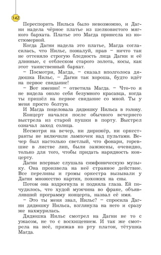 Переспорить Нильса было невозможно, и Даг-
ни надела чёрное платье из шелковистого мяг-
кого бархата. Платье это Магда принесла из ко-
стюмерной.
Когда Дагни надела это платье, Магда согла-
силась, что Нильс, пожалуй, прав – ничто так
не оттеняло строгую бледность лица Дагни и её
длинные, с отблеском старого золота, косы, как
этот таинственный бархат.
– Посмотри, Магда, – сказал вполголоса дя-
дюшка Нильс, – Дагни так хороша, будто идёт
на первое свидание!
– Вот именно! – ответила Магда. – Что-то я
не видела около себя безумного красавца, когда
ты пришёл на первое свидание со мной. Ты у
меня просто болтун.
И Магда поцеловала дядюшку Нильса в голову.
Концерт начался после обычного вечернего
выстрела из старой пушки в порту. Выстрел
означал заход солнца.
Несмотря на вечер, ни дирижёр, ни оркест-
ранты не включили лампочек над пультами. Ве-
чер был настолько светлый, что фонари, горев-
шие в листве лип, были зажжены, очевидно,
только для того, чтобы придать нарядность кон-
церту.
Дагни впервые слушала симфоническую музы-
ку. Она произвела на неё странное действие.
Все переливы и громы оркестра вызывали у
Дагни множество картин, похожих на сны.
Потом она вздрогнула и подняла глаза. Ей по-
чудилось, что худой мужчина во фраке, объяв-
лявший программу концерта, назвал её имя.
– Это ты меня звал, Нильс? – спросила Даг-
ни дядюшку Нильса, взглянула на него и сразу
же нахмурилась.
Дядюшка Нильс смотрел на Дагни не то с
ужасом, не то с восхищением. И так же смот-
рела на неё, прижав ко рту платок, тётушка
Магда.
142
 