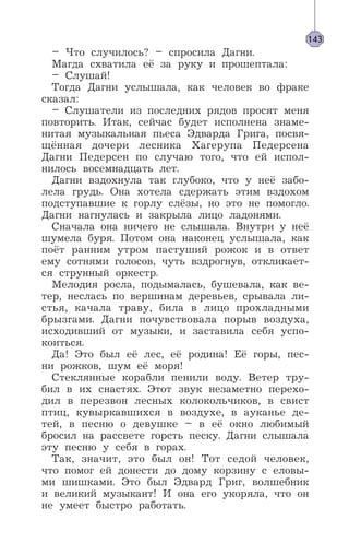 – Что случилось? – спросила Дагни.
Магда схватила её за руку и прошептала:
– Слушай!
Тогда Дагни услышала, как человек во фраке
сказал:
– Слушатели из последних рядов просят меня
повторить. Итак, сейчас будет исполнена знаме-
нитая музыкальная пьеса Эдварда Грига, посвя-
щённая дочери лесника Хагерупа Педерсена
Дагни Педерсен по случаю того, что ей испол-
нилось восемнадцать лет.
Дагни вздохнула так глубоко, что у неё забо-
лела грудь. Она хотела сдержать этим вздохом
подступавшие к горлу слёзы, но это не помогло.
Дагни нагнулась и закрыла лицо ладонями.
Сначала она ничего не слышала. Внутри у неё
шумела буря. Потом она наконец услышала, как
поёт ранним утром пастуший рожок и в ответ
ему сотнями голосов, чуть вздрогнув, откликает-
ся струнный оркестр.
Мелодия росла, подымалась, бушевала, как ве-
тер, неслась по вершинам деревьев, срывала ли-
стья, качала траву, била в лицо прохладными
брызгами. Дагни почувствовала порыв воздуха,
исходивший от музыки, и заставила себя успо-
коиться.
Да! Это был её лес, её родина! Её горы, пес-
ни рожков, шум её моря!
Стеклянные корабли пенили воду. Ветер тру-
бил в их снастях. Этот звук незаметно перехо-
дил в перезвон лесных колокольчиков, в свист
птиц, кувыркавшихся в воздухе, в ауканье де-
тей, в песню о девушке – в её окно любимый
бросил на рассвете горсть песку. Дагни слышала
эту песню у себя в горах.
Так, значит, это был он! Тот седой человек,
что помог ей донести до дому корзину с еловы-
ми шишками. Это был Эдвард Григ, волшебник
и великий музыкант! И она его укоряла, что он
не умеет быстро работать.
143
 