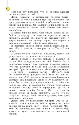 Так вот тот подарок, что он обещал сделать
ей через десять лет!
Дагни плакала, не скрываясь, слезами благо-
дарности. К тому времени музыка заполнила всё
пространство между землёй и облаками, повис-
шими над городом. От мелодических волн на об-
лаках появилась лёгкая рябь. Сквозь неё свети-
ли звёзды.
Музыка уже не пела. Она звала. Звала за со-
бой в ту страну, где никакие горести не могли
охладить любви, где никто не отнимает друг у
друга счастье, где солнце горит, как корона в
волосах сказочной доброй волшебницы.
В наплыве звуков вдруг возник знакомый го-
лос. «Ты – счастье, – говорил он. – Ты – блеск
зари!»
Музыка стихла. Сначала медленно, потом всё
разрастаясь, загремели аплодисменты.
Дагни встала и быстро пошла к выходу из
парка. Все оглядывались на неё. Может быть,
некоторым слушателям пришла в голову мысль,
что эта девушка и была той Дагни Педерсен,
которой Григ посвятил свою бессмертную вещь.
«Он умер! – думала Дагни. – Зачем?» Если
бы можно было увидеть его! Если бы он по-
явился здесь! С каким стремительно бьющимся
сердцем она побежала бы к нему навстречу, об-
няла бы за шею, прижалась мокрой от слёз ще-
кой к его щеке и сказала бы только одно слово:
«Спасибо!» – «За что?» – спросил бы он. «Я не
знаю... – ответила бы Дагни. – За то, что вы не
забыли меня. За вашу щедрость. За то, что вы
открыли передо мной то прекрасное, чем дол-
жен жить человек».
Дагни шла по пустынным улицам. Она не за-
мечала, что следом за ней, стараясь не попа-
даться ей на глаза, шёл Нильс, посланный Маг-
дой. Он покачивался, как пьяный, и что-то бор-
мотал о чуде, случившемся в их маленькой
жизни.
144
 