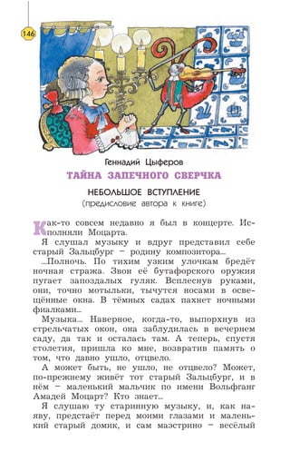 Геннадий Цыферов
ТАЙНА ЗАПЕЧНОГО СВЕРЧКА
НЕБОЛЬШОЕ ВСТУПЛЕНИЕ
(предисловие автора к книге)
Как-то совсем недавно я был в концерте. Ис-
полняли Моцарта.
Я слушал музыку и вдруг представил себе
старый Зальцбург – родину композитора...
...Полночь. По тихим узким улочкам бредёт
ночная стража. Звон её бутафорского оружия
пугает запоздалых гуляк. Всплеснув руками,
они, точно мотыльки, тычутся носами в осве-
щённые окна. В тёмных садах пахнет ночными
фиалками...
Музыка... Наверное, когда-то, выпорхнув из
стрельчатых окон, она заблудилась в вечернем
саду, да так и осталась там. А теперь, спустя
столетия, пришла ко мне, возвратив память о
том, что давно ушло, отцвело.
А может быть, не ушло, не отцвело? Может,
по-прежнему живёт тот старый Зальцбург, и в
нём – маленький мальчик по имени Вольфганг
Амадей Моцарт? Кто знает...
Я слушаю ту старинную музыку, и, как на-
яву, предстаёт перед моими глазами и малень-
кий старый домик, и сам маэстрино – весёлый
146
 