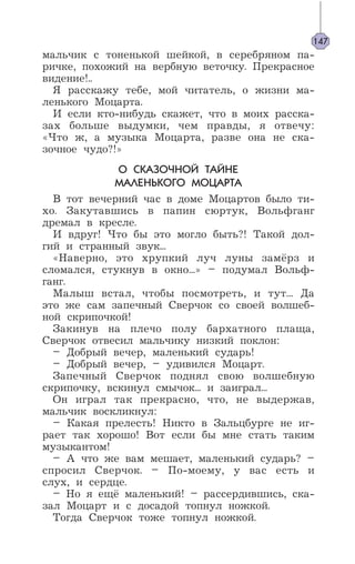 мальчик с тоненькой шейкой, в серебряном па-
ричке, похожий на вербную веточку. Прекрасное
видение!..
Я расскажу тебе, мой читатель, о жизни ма-
ленького Моцарта.
И если кто-нибудь скажет, что в моих расска-
зах больше выдумки, чем правды, я отвечу:
«Что ж, а музыка Моцарта, разве она не ска-
зочное чудо?!»
О СКАЗОЧНОЙ ТАЙНЕ
МАЛЕНЬКОГО МОЦАРТА
В тот вечерний час в доме Моцартов было ти-
хо. Закутавшись в папин сюртук, Вольфганг
дремал в кресле.
И вдруг! Что бы это могло быть?! Такой дол-
гий и странный звук...
«Наверно, это хрупкий луч луны замёрз и
сломался, стукнув в окно...» – подумал Вольф-
ганг.
Малыш встал, чтобы посмотреть, и тут... Да
это же сам запечный Сверчок со своей волшеб-
ной скрипочкой!
Закинув на плечо полу бархатного плаща,
Сверчок отвесил мальчику низкий поклон:
– Добрый вечер, маленький сударь!
– Добрый вечер, – удивился Моцарт.
Запечный Сверчок поднял свою волшебную
скрипочку, вскинул смычок... и заиграл...
Он играл так прекрасно, что, не выдержав,
мальчик воскликнул:
– Какая прелесть! Никто в Зальцбурге не иг-
рает так хорошо! Вот если бы мне стать таким
музыкантом!
– А что же вам мешает, маленький сударь? –
спросил Сверчок. – По-моему, у вас есть и
слух, и сердце.
– Но я ещё маленький! – рассердившись, ска-
зал Моцарт и с досадой топнул ножкой.
Тогда Сверчок тоже топнул ножкой.
147
 
