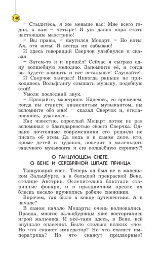 – Стыдитесь, я же меньше вас! Мне всего го-
дик, а вам – четыре! И уж давно пора стать
настоящим маэстрино!
– Вы правы, – смутился Моцарт. – Но ноты.
Ах, эти ноты! Я всегда их забываю!
И здесь говорящий Сверчок улыбнулся и ска-
зал:
– Затем-то я и пришёл! Сейчас я сыграю од-
ну волшебную мелодию. Запомните её, и тогда
вы будете помнить и все остальные! Слушайте!..
И Сверчок заиграл! Никогда раньше не при-
ходилось Вольфгангу слышать музыку, подобную
этой!
Умолк последний звук.
– Прощайте, маэстрино. Надеюсь, со временем,
когда вы станете знаменитым музыкантом, вы
вспомните обо мне! – сказал Сверчок и, откла-
нявшись, удалился...
Как известно, взрослый Моцарт потом не раз
вспоминал с благодарностью своего Сверчка. Од-
нако почтенные современники его решили не
писать об этом. Да ведь и в самом деле, кто,
кроме детей и чудаков, поверит в маленького
запечного музыканта и его волшебную скрипку?!
О ТАНЦУЮЩЕМ СНЕГЕ.
О ВЕНЕ И СЕРЕБРЯНОЙ ШПАГЕ ПРИНЦА
Танцующий снег... Теперь он был не в малень-
ком Зальцбурге, а в большой прекрасной Вене,
столице Австрии. Ослепительно блистали ста-
ринные фонари, и в праздничном ореоле их
блеска весело кружились робкие снежинки.
Впрочем, так было в конце путешествия. А в
начале?
В самом начале Моцарты очень волновались.
Правда, многие зальцбуржцы уже восторгались
игрой мальчика. И всё-таки здесь, в Вене, всё
внушало опасения. Было столько всяких «но».
Но что скажет император? Но что скажет им-
ператрица? Но что скажут придворные?
148
 