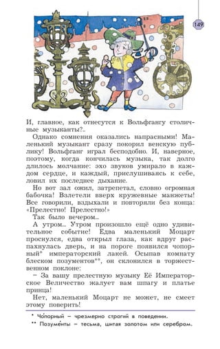 И, главное, как отнесутся к Вольфгангу столич-
ные музыканты?..
Однако сомнения оказались напрасными! Ма-
ленький музыкант сразу покорил венскую пуб-
лику! Вольфганг играл бесподобно. И, наверное,
поэтому, когда кончилась музыка, так долго
длилось молчание: эхо звуков умирало в каж-
дом сердце, и каждый, прислушиваясь к себе,
ловил их последнее дыхание.
Но вот зал ожил, затрепетал, словно огромная
бабочка! Взлетели вверх кружевные манжеты!
Все говорили, вздыхали и повторяли без конца:
«Прелестно! Прелестно!»
Так было вечером...
А утром... Утром произошло ещё одно удиви-
тельное событие! Едва маленький Моцарт
проснулся, едва открыл глаза, как вдруг рас-
пахнулась дверь, и на пороге появился чопор-
ный* императорский лакей. Осыпав комнату
блеском позументов**, он склонился в торжест-
венном поклоне:
– За вашу прелестную музыку Её Император-
ское Величество жалует вам шпагу и платье
принца!
Нет, маленький Моцарт не может, не смеет
этому поверить!
* Чопорный – чрезмерно строгий в поведении.
** Позументы – тесьма, шитая золотом или серебром.
149
’
’
 