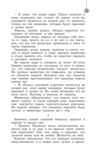 – Я знаю, что скоро умру. Перед смертью я
хочу попросить вас только об одном: если вы
вздумаете жениться во второй раз, то женитесь
только на той женщине, которая будет красивее
и лучше меня.
Король, громко рыдая, обещал королеве ис-
полнить её желание, и она умерла.
Похоронив жену, король не находил себе мес-
та от горя, ничего не ел и не пил и так поста-
рел, что все его министры приходили в ужас от
такой перемены.
Однажды, когда король, вздыхая и плача, си-
дел в своей комнате, к нему явились министры
и стали просить его, чтобы он перестал горевать
и поскорее женился.
Но король даже и слышать не хотел об этом.
Однако министры не отставали от него и уверя-
ли, что королю непременно следует жениться.
Но сколько министры ни старались, их уговоры
не убедили короля. Наконец они так надоели
ему своими приставаниями, что однажды король
сказал им:
– Я обещал покойной королеве жениться во
второй раз, если найду женщину, которая будет
красивее и лучше её. Но такой женщины нет во
всём свете. Поэтому я никогда не женюсь.
Министры обрадовались, что король хоть не-
много сдался, и стали каждый день показывать
ему портреты самых замечательных красавиц.
Но король говорил, что умершая королева была
лучше, и министры уходили ни с чем.
2
Наконец самый главный министр пришёл к
королю и сказал ему:
– Король! Неужели ваша воспитанница ка-
жется вам и по уму и по красоте хуже покой-
ной королевы? Она так умна и красива, что
лучшей жены вам не найти! Женитесь на ней!
Королю показалось, что его молодая воспитан-
ница-принцесса и в самом деле лучше и краси-
15
 