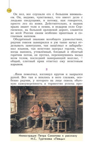 Он пел, все слушали его с большим внимань-
ем. Он, видимо, чувствовал, что имеет дело с
людьми сведущими, и потому, как говорится,
просто лез из кожи. Действительно, в наших
краях знают толк в пении, и недаром село Сер-
гиевское, на большой орловской дороге, славится
во всей России своим особенно приятным и со-
гласным напевом.
Ободрённый знаками всеобщего удовольствия,
рядчик совсем завихрился и уж такие начал от-
делывать завитушки, так защёлкал и забараба-
нил языком, так неистово заиграл горлом, что,
когда наконец, утомлённый, бледный и облитый
горячим потом, он пустил, перекинувшись назад
всем телом, последний замирающий возглас, –
общий, слитный крик ответил ему неистовым
взрывом.
2
...Яков помолчал, взглянул кругом и закрылся
рукой. Все так и впились в него глазами, осо-
бенно рядчик, у которого на лице сквозь обыч-
ную самоуверенность и торжество успеха про-
152
Иллюстрация Петра Соколова к рассказу
И.С. Тургенева «Певцы»
 