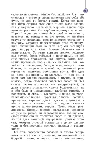 ступило невольное, лёгкое беспокойство. Он при-
слонился к стене и опять положил под себя обе
руки, но уже не болтал ногами. Когда же нако-
нец Яков открыл своё лицо – оно было бледно,
как у мёртвого; глаза едва мерцали сквозь опу-
щенные ресницы. Он глубоко вздохнул и запел...
Первый звук его голоса был слаб и неровен и,
казалось, не выходил из его груди, но пронёсся
откуда-то издалека, словно залетел случайно в
комнату. Странно подействовал этот трепещу-
щий, звенящий звук на всех нас; мы взглянули
друг на друга, а жена Николая Иваныча так и
выпрямилась. За этим первым звуком последо-
вал другой, более твёрдый и протяжный, но всё
ещё видимо дрожащий, как струна, когда, вне-
запно прозвенев под сильным пальцем, она ко-
леблется последним, быстро замирающим коле-
баньем, за вторым – третий, и, понемногу раз-
горячаясь, полилась заунывная песня. «Не одна
во поле дороженька пролегала», – пел он, и
всем нам сладко становилось и жутко. Я, при-
знаюсь, редко слыхивал подобный голос: он был
слегка разбит и звенел, как надтреснутый; он
даже сначала отзывался чем-то болезненным; но
в нём была и неподдельная глубокая страсть, и
молодость, и сила, и сладость, и какая-то увле-
кательно-беспечная, грустная скорбь. Русская,
правдивая, горячая душа звучала и дышала в
нём и так и хватала вас за сердце, хватала
прямо за его русские струны. Песнь росла, раз-
ливалась. Яковом, видимо, овладевало упоение:
он уже не робел, он отдавался весь своему сча-
стью; голос его не трепетал более – он дрожал,
но той едва заметной внутренней дрожью стра-
сти, которая стрелой вонзается в душу слуша-
теля, и беспрестанно крепчал, твердел и расши-
рялся.
Он пел, совершенно позабыв и своего сопер-
ника, и всех нас, но, видимо, поднимаемый, как
бодрый пловец волнами, нашим молчаливым,
153
 