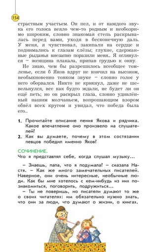 страстным участьем. Он пел, и от каждого зву-
ка его голоса веяло чем-то родным и необозри-
мо широким, словно знакомая степь раскрыва-
лась перед вами, уходя в бесконечную даль.
У меня, я чувствовал, закипали на сердце и
поднимались к глазам слёзы; глухие, сдержан-
ные рыданья внезапно поразили меня... Я оглянул-
ся – женщина плакала, припав грудью к окну.
Не знаю, чем бы разрешилось всеобщее том-
ленье, если б Яков вдруг не кончил на высоком,
необыкновенно тонком звуке – словно голос у
него оборвался. Никто не крикнул, даже не ше-
вельнулся, все как будто ждали, не будет ли он
ещё петь; но он раскрыл глаза, словно удивлён-
ный нашим молчаньем, вопрошающим взором
обвёл всех кругом и увидал, что победа была
его...
Прочитайте описание пения Якова и рядчика.
Какое впечатление оно произвело на слушате-
лей?
Как вы думаете, почему в этом состязании
певцов победил именно Яков?
СОЧИНЕНИЕ.
Что я представлял себе, когда слушал музыку...
– Знаешь, папа, что я подумала? – сказала На-
стя. – Как же много замечательных писателей.
Наверное, они очень интересные, необычные лю-
ди. Как бы мне хотелось с кем-нибудь из них по-
знакомиться, поговорить, подружиться...
– Ты не поверишь, но писатели думают то же
о своих читателях: им обязательно нужно знать,
что они за люди, что думают о жизни, о книгах.
154
1.
2.
 