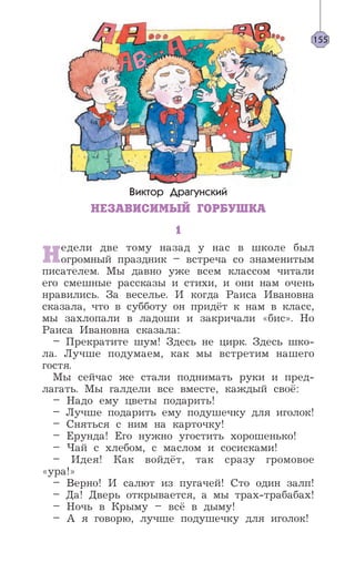 Виктор Драгунский
НЕЗАВИСИМЫЙ ГОРБУШКА
1
Недели две тому назад у нас в школе был
огромный праздник – встреча со знаменитым
писателем. Мы давно уже всем классом читали
его смешные рассказы и стихи, и они нам очень
нравились. За веселье. И когда Раиса Ивановна
сказала, что в субботу он придёт к нам в класс,
мы захлопали в ладоши и закричали «бис». Но
Раиса Ивановна сказала:
– Прекратите шум! Здесь не цирк. Здесь шко-
ла. Лучше подумаем, как мы встретим нашего
гостя.
Мы сейчас же стали поднимать руки и пред-
лагать. Мы галдели все вместе, каждый своё:
– Надо ему цветы подарить!
– Лучше подарить ему подушечку для иголок!
– Сняться с ним на карточку!
– Ерунда! Его нужно угостить хорошенько!
– Чай с хлебом, с маслом и сосисками!
– Идея! Как войдёт, так сразу громовое
«ура!»
– Верно! И салют из пугачей! Сто один залп!
– Да! Дверь открывается, а мы трах-трабабах!
– Ночь в Крыму – всё в дыму!
– А я говорю, лучше подушечку для иголок!
155
 