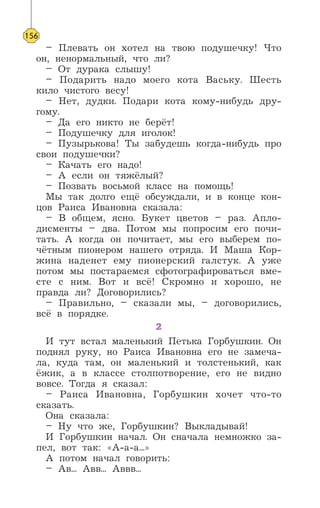 – Плевать он хотел на твою подушечку! Что
он, ненормальный, что ли?
– От дурака слышу!
– Подарить надо моего кота Ваську. Шесть
кило чистого весу!
– Нет, дудки. Подари кота кому-нибудь дру-
гому.
– Да его никто не берёт!
– Подушечку для иголок!
– Пузырькова! Ты забудешь когда-нибудь про
свои подушечки?
– Качать его надо!
– А если он тяжёлый?
– Позвать восьмой класс на помощь!
Мы так долго ещё обсуждали, и в конце кон-
цов Раиса Ивановна сказала:
– В общем, ясно. Букет цветов – раз. Апло-
дисменты – два. Потом мы попросим его почи-
тать. А когда он почитает, мы его выберем по-
чётным пионером нашего отряда. И Маша Кор-
жина наденет ему пионерский галстук. А уже
потом мы постараемся сфотографироваться вме-
сте с ним. Вот и всё! Скромно и хорошо, не
правда ли? Договорились?
– Правильно, – сказали мы, – договорились,
всё в порядке.
2
И тут встал маленький Петька Горбушкин. Он
поднял руку, но Раиса Ивановна его не замеча-
ла, куда там, он маленький и толстенький, как
ёжик, а в классе столпотворение, его не видно
вовсе. Тогда я сказал:
– Раиса Ивановна, Горбушкин хочет что-то
сказать.
Она сказала:
– Ну что же, Горбушкин? Выкладывай!
И Горбушкин начал. Он сначала немножко за-
пел, вот так: «А-а-а...»
А потом начал говорить:
– Ав... Авв... Аввв...
156
 