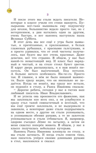 3
И после этого мы стали ждать писателя. Не-
которые в классе учили его стихи наизусть. Пу-
зырькова всё-таки вышивала ему подушечку
для иголок, большинство ждало просто так, но с
нетерпением, а дни катились один за другим,
очень быстро, и вот наконец наступила наша
Великая Суббота.
В этот день мы все ещё с утра были вымы-
тые, и причёсанные, и прилизанные, в белых
глаженых рубашках, с красными галстуками, и
я просто удивился, что от этой чистоты получи-
лось, как будто мы все очень красивые. Даже
девочки, вот что странно. В общем, у нас был
какой-то ненастоящий вид. И класс был наряд-
ный и чистый, и на столе стоял букет цветов.
И вдруг дверь распахнулась, и к нам вошёл пи-
сатель. Он был высоченный. Под потолок.
А больше ничего особенного. Ни-че-го. Просто
так. И главное, в нём не было никакой важнос-
ти. Было сразу видно, что он нисколько не за-
даётся. Когда он вошёл, мы сразу все встали,
он подошёл к столу, а Раиса Ивановна сказала:
– Дорогие ребята, сегодня у нас в гостях ваш
любимый писатель Иван Владиславович...
И не успела она произнести его фамилию, как
мы захлопали изо всех сил, а он улыбнулся и
сразу стал такой симпатичный и весёлый, что
мы ещё громче захлопали, и не выдержали и
завопили, а некоторые даже стали подпрыгивать
на одном месте, а другие их стали успокаивать,
и успокаивали обеими руками, а те не захотели
успокаиваться и стали отбиваться. Я, например,
здорово съездил Лёвке по затылку, а затем он
меня схватил поперёк живота. В общем, у нас в
классе получилась небольшая кутерьма.
Наконец Раиса Ивановна хлопнула по столу, и
мы стали затихать. И когда стало совсем тихо,
наш писатель упёрся своими длинными руками
в стол, наклонился и сказал:
158
 