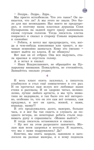 – Ззздра... Зздра... Здра...
Мы просто остолбенели. Что это такое? Он за-
икается, что ли? А мы этого не знали. Это бы-
ло для нас неожиданно. Нас никто не предупре-
дил, и поэтому наша классная дурында Соня
Пузырькова на задней парте сразу захихикала
своим глупым голосом. Тогда писатель слегка
покраснел и сказал в сторону Соньки нормально
и спокойно:
– Ребята, я хотел вас предупредить, что, ког-
да я чем-нибудь взволнован или тронут, я на-
чинаю немножко заикаться. Кому это смешно –
может выйти из класса. Я не обижусь!
Вот как он её отбрил. Она вся надулась, ста-
ла красная и опустила голову.
А я встал и сказал:
– Иван Владиславович, не обращайте на Пу-
зырькову внимания. Пожалуйста, не стесняйтесь.
Заикайтесь сколько угодно.
4
И весь класс опять захлопал, а писатель
улыбнулся и стал ещё симпатичнее в сто раз.
И он прочитал нам вслух все любимые наши
стихи и рассказы. И он здорово читал, велико-
лепно, лучше любого артиста, и мы чуть живо-
тики не надорвали, и так было это всё интерес-
но, особенно то, что он это сам всё сочинил, сам
придумал, и вот он здесь, живой, с нами,
вправду, наяву!!!
И это продолжалось долго, наверно, больше
часа, и я мог бы так сидеть и слушать до по-
зднего вечера, но некоторые ребята стали под-
нимать руку и спрашивать: «Можно выйти?»
И тогда писатель остановился и сказал:
– Ну вот на этом разрешите закончить. Же-
лаю вам всем здоровья и веселья. Я надеюсь,
что мы с вами подружились? Да?
Конечно, мы опять заорали, завопили и заго-
лосили на разные манеры, и к нему подошла
159
 