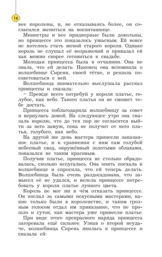 вее королевы, и, не отказываясь более, он со-
гласился жениться на воспитаннице.
Министры и все придворные были довольны,
но принцессе это показалось ужасным. Ей вовсе
не хотелось стать женой старого короля. Однако
король не слушал её возражений и приказал ей
как можно скорее готовиться к свадьбе.
Молодая принцесса была в отчаянии. Она не
знала, что ей делать. Наконец она вспомнила о
волшебнице Сирени, своей тётке, и решила по-
советоваться с ней.
Волшебница внимательно выслушала рассказ
принцессы и сказала:
– Прежде всего потребуй у короля платье, го-
лубое, как небо. Такого платья он не сможет те-
бе достать.
Принцесса поблагодарила волшебницу за совет
и вернулась домой. На следующее утро она ска-
зала королю, что до тех пор не согласится вый-
ти за него замуж, пока не получит от него пла-
тья, голубого, как небо.
На другой же день мастера принесли заказан-
ное платье, и в сравнении с ним сам голубой
небесный свод, окружённый золотыми облаками,
показался не таким красивым.
Получив платье, принцесса не столько обрадо-
валась, сколько испугалась. Она опять поехала к
волшебнице и спросила, что ей теперь делать.
Волшебница была очень раздосадована, что за-
мысел её не удался, и велела принцессе потре-
бовать у короля платье лунного цвета.
Король не мог ни в чём отказать принцессе.
Он послал за самыми искусными мастерами, ка-
кие только были в королевстве, и таким гроз-
ным голосом отдал им приказание, что не про-
шло и суток, как мастера уже принесли платье.
При виде этого прекрасного наряда принцесса
загоревала ещё сильнее. Узнав о второй неуда-
че, волшебница Сирень явилась к принцессе и
сказала ей:
16
 