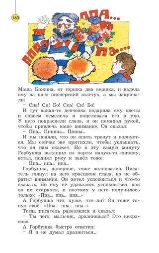 Маша Кожина, от горшка два вершка, и надела
ему на шею пионерский галстук, а мы закрича-
ли:
– Спа! Си! Бо! Спа! Си! Бо!
И тут какая-то девчонка подарила ему цветы
и совсем осмелела и поцеловала его в ухо.
У него покраснели глаза, и он помахал рукой,
чтобы привлечь наше внимание. Он сказал:
– Ппа... Пппппа... Ппппа...
И мы поняли, что он опять тронут и волнует-
ся. Мы сейчас же притихли, чтобы услышать,
что он нам скажет. Но в эту самую минуту
Горбушка вытащил из парты какую-то книжку,
встал, поднял руку и завёл тоже:
– Ппа... ппа... ппа...
Горбушка, наверное, тоже волновался. Писа-
тель глянул на него краешком глаза, но не об-
ратил внимания. Он хотел успокоиться и что-то
сказать. Но ему не удавалось успокоиться, как
он ни старался, и поэтому у него получилось
только: «Ппа... ппа... ппа...»
А Горбушка что, хуже, что ли? Он тоже тя-
нул своё: «Ппа... ппа... ппа...»
Тогда писатель разозлился и сказал:
– Ты чего, мальчик, дразнишься? Это некра-
сиво.
А Горбушка быстро ответил:
– Я и не думал дразниться...
160
 