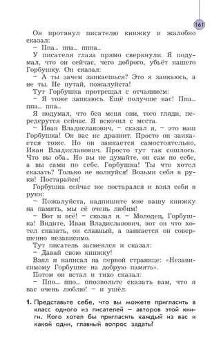 Он протянул писателю книжку и жалобно
сказал:
– Ппа... ппа... пппа...
У писателя глаза прямо сверкнули. Я поду-
мал, что он сейчас, чего доброго, убьёт нашего
Горбушку. Он сказал:
– А ты зачем заикаешься? Это я заикаюсь, а
не ты. Не путай, пожалуйста!
Тут Горбушка протрещал с отчаянием:
– Я тоже заикаюсь. Ещё получше вас! Ппа...
ппа... ппа...
Я подумал, что без меня они, того гляди, пе-
редерутся сейчас. Я вскочил с места.
– Иван Владиславович, – сказал я, – это наш
Горбушка! Он вас не дразнит. Просто он заика-
ется тоже. Но он заикается самостоятельно,
Иван Владиславович. Просто тут так сошлось.
Что вы оба... Но вы не думайте, он сам по себе,
а вы сами по себе. Горбушка! Ты что хотел
сказать? Только не волнуйся! Возьми себя в ру-
ки! Постарайся!
Горбушка сейчас же постарался и взял себя в
руки:
– Пожалуйста, надпишите мне вашу книжку
на память, мы её очень любим!
– Вот и всё! – сказал я. – Молодец, Горбуш-
ка! Видите, Иван Владиславович, вот он что хо-
тел сказать, он славный, а заикается он совер-
шенно независимо.
Тут писатель засмеялся и сказал:
– Давай свою книжку!
Взял и написал на первой странице: «Незави-
симому Горбушке на добрую память».
Потом он встал и тихо сказал:
– Ппо... ппо... ппозвольте сказать вам, что я
вас очень люблю! – и ушёл.
Представьте себе, что вы можете пригласить в
класс одного из писателей – авторов этой кни-
ги. Кого хотел бы пригласить каждый из вас и
какой один, главный вопрос задать?
161
1.
 