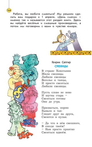 Ребята, вы любите смеяться? Мы решили сде-
лать вам подарок к 1 апреля. «День смеха» –
именно так и называется этот раздел книги. Здесь
вы найдёте весёлые и смешные произведения, а
потом мы поговорим с вами о чувстве юмора.
Генрих Сапгир
ÑÌÅßÍÖÛ
В стране Хохотании
Жили смеянцы.
Любили смеянцы
Веселье и танцы,
И просто смеяться
Любили смеянцы.
Пусть слово не ново
И шутка стара –
Смеяться готовы
Они до утра.
Признаться, порою
Бывало и так:
Глядят друг на друга,
Смеются в кулак.
– Да что в нём смешного,
В соседе твоём?
– Нам просто приятно
Смеяться вдвоём.
164
 