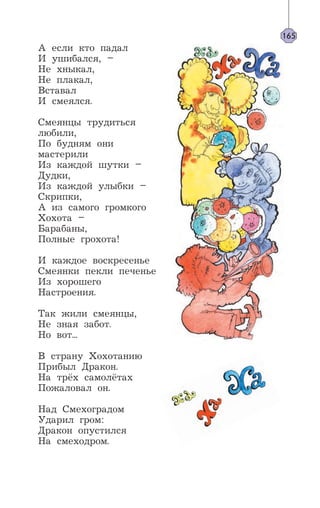 А если кто падал
И ушибался, –
Не хныкал,
Не плакал,
Вставал
И смеялся.
Смеянцы трудиться
любили,
По будням они
мастерили
Из каждой шутки –
Дудки,
Из каждой улыбки –
Скрипки,
А из самого громкого
Хохота –
Барабаны,
Полные грохота!
И каждое воскресенье
Смеянки пекли печенье
Из хорошего
Настроения.
Так жили смеянцы,
Не зная забот.
Но вот...
В страну Хохотанию
Прибыл Дракон.
На трёх самолётах
Пожаловал он.
Над Смехоградом
Ударил гром:
Дракон опустился
На смеходром.
165
 