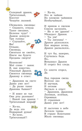 Солидный дракон,
Трёхголовый,
Блестит
Чешуёю лиловой.
Сбежались смеянцы:
– Скажите, откуда
Такое смешное,
Нелепое чудо? –
Дымом дохнули
Три головы:
– Слушайте,
Вы!
Отныне,
Смеянцы,
Смеяться не смейте,
Иначе вы будете
Преданы смерти!
Испепелю!
Моё слово – закон.
Я, как известно,
Ужасный Дракон.
Смеются смеянцы
Дракону в ответ:
– Драконов на свете
Давно уже нет!
– Да разве такие
Драконы бывают?
– И вовсе не так
Они рты разевают!
– Какой там дракон –
Трёхголовый жираф!
– Хо-хо,
Да ведь это
Пожарный рукав!
– Хе-хекс,
Трёхголовый?!
– Ха-ха,
Это ж чайник
Из племени чайников
Необычайных!..
И криком и смехом
Совсем заглушён,
– Но я же дракон! –
Убеждает Дракон.
– Ты уж!
– Ты лягушка! –
Дракон разозлился.
Как жаркая печка,
Дракон раскалился...
И тут бы, наверно,
Случилась беда.
Но...
Вспыхнул Дракон
И сгорел без следа.
Со злости сгорел,
Да.
Над городом смеха
Весёлое эхо
И шуткам,
И песням
Звучало в ответ:
– Драконов, Драконов
Лиловых, зелёных,
Огромных
И страшных
Давно уже нет!
И ласточки в небе
Затеяли танцы.
В стране Хохотании
Жили смеянцы.
166
 