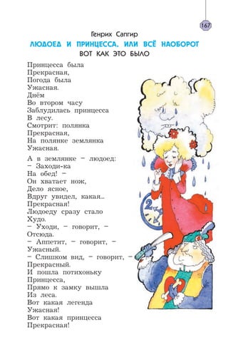 Генрих Сапгир
ËÞÄÎÅÄ È ÏÐÈÍÖÅÑÑÀ, ÈËÈ ÂÑ¨ ÍÀÎÁÎÐÎÒ
ВОТ КАК ЭТО БЫЛО
Принцесса была
Прекрасная,
Погода была
Ужасная.
Днём
Во втором часу
Заблудилась принцесса
В лесу.
Смотрит: полянка
Прекрасная,
На полянке землянка
Ужасная.
А в землянке – людоед:
– Заходи-ка
На обед! –
Он хватает нож,
Дело ясное,
Вдруг увидел, какая...
Прекрасная!
Людоеду сразу стало
Худо.
– Уходи, – говорит, –
Отсюда.
– Аппетит, – говорит, –
Ужасный.
– Слишком вид, – говорит, –
Прекрасный.
И пошла потихоньку
Принцесса,
Прямо к замку вышла
Из леса.
Вот какая легенда
Ужасная!
Вот какая принцесса
Прекрасная!
167
 