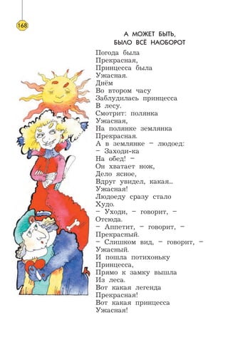 А МОЖЕТ БЫТЬ,
БЫЛО ВСЁ НАОБОРОТ
Погода была
Прекрасная,
Принцесса была
Ужасная.
Днём
Во втором часу
Заблудилась принцесса
В лесу.
Смотрит: полянка
Ужасная,
На полянке землянка
Прекрасная.
А в землянке – людоед:
– Заходи-ка
На обед! –
Он хватает нож,
Дело ясное,
Вдруг увидел, какая...
Ужасная!
Людоеду сразу стало
Худо.
– Уходи, – говорит, –
Отсюда.
– Аппетит, – говорит, –
Прекрасный.
– Слишком вид, – говорит, –
Ужасный.
И пошла потихоньку
Принцесса,
Прямо к замку вышла
Из леса.
Вот какая легенда
Прекрасная!
Вот какая принцесса
Ужасная!
168
 