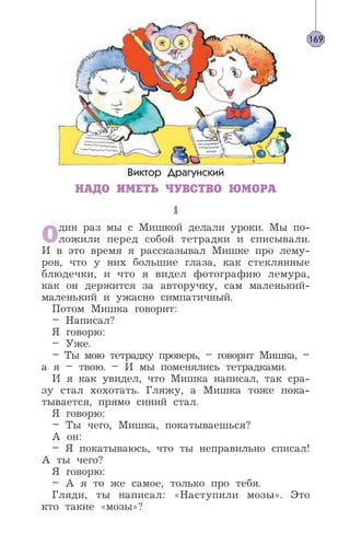 Виктор Драгунский
НАДО ИМЕТЬ ЧУВСТВО ЮМОРА
1
Один раз мы с Мишкой делали уроки. Мы по-
ложили перед собой тетрадки и списывали.
И в это время я рассказывал Мишке про лему-
ров, что у них большие глаза, как стеклянные
блюдечки, и что я видел фотографию лемура,
как он держится за авторучку, сам маленький-
маленький и ужасно симпатичный.
Потом Мишка говорит:
– Написал?
Я говорю:
– Уже.
– Ты мою тетрадку проверь, – говорит Мишка, –
а я – твою. – И мы поменялись тетрадками.
И я как увидел, что Мишка написал, так сра-
зу стал хохотать. Гляжу, а Мишка тоже пока-
тывается, прямо синий стал.
Я говорю:
– Ты чего, Мишка, покатываешься?
А он:
– Я покатываюсь, что ты неправильно списал!
А ты чего?
Я говорю:
– А я то же самое, только про тебя.
Гляди, ты написал: «Наступили мозы». Это
кто такие «мозы»?
169
 