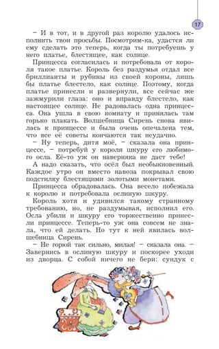 – И в тот, и в другой раз королю удалось ис-
полнить твои просьбы. Посмотрим-ка, удастся ли
ему сделать это теперь, когда ты потребуешь у
него платье, блестящее, как солнце.
Принцесса согласилась и потребовала от коро-
ля такое платье. Король без раздумья отдал все
бриллианты и рубины из своей короны, лишь
бы платье блестело, как солнце. Поэтому, когда
платье принесли и развернули, все сейчас же
зажмурили глаза: оно и вправду блестело, как
настоящее солнце. Не радовалась одна принцес-
са. Она ушла в свою комнату и принялась там
горько плакать. Волшебница Сирень снова яви-
лась к принцессе и была очень опечалена тем,
что все её советы кончаются так неудачно.
– Ну теперь, дитя моё, – сказала она прин-
цессе, – потребуй у короля шкуру его любимо-
го осла. Её-то уж он наверняка не даст тебе!
А надо сказать, что осёл был необыкновенный.
Каждое утро он вместо навоза покрывал свою
подстилку блестящими золотыми монетами.
Принцесса обрадовалась. Она весело побежала
к королю и потребовала ослиную шкуру.
Король хотя и удивился такому странному
требованию, но, не раздумывая, исполнил его.
Осла убили и шкуру его торжественно принес-
ли принцессе. Теперь-то уж она совсем не зна-
ла, что ей делать. Но тут к ней явилась вол-
шебница Сирень.
– Не горюй так сильно, милая! – сказала она. –
Завернись в ослиную шкуру и поскорее уходи
из дворца. С собой ничего не бери: сундук с
17
 