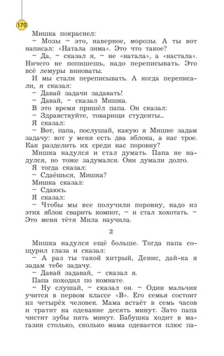 Мишка покраснел:
– Мозы – это, наверное, морозы. А ты вот
написал: «Натала зима». Это что такое?
– Да, – сказал я, – не «натала», а «настала».
Ничего не попишешь, надо переписывать. Это
всё лемуры виноваты.
И мы стали переписывать. А когда переписа-
ли, я сказал:
– Давай задачи задавать!
– Давай, – сказал Мишка.
В это время пришёл папа. Он сказал:
– Здравствуйте, товарищи студенты...
Я сказал:
– Вот, папа, послушай, какую я Мишке задам
задачу: вот у меня есть два яблока, а нас трое.
Как разделить их среди нас поровну?
Мишка надулся и стал думать. Папа не на-
дулся, но тоже задумался. Они думали долго.
Я тогда сказал:
– Сдаёшься, Мишка?
Мишка сказал:
– Сдаюсь.
Я сказал:
– Чтобы мы все получили поровну, надо из
этих яблок сварить компот, – и стал хохотать. –
Это меня тётя Мила научила.
2
Мишка надулся ещё больше. Тогда папа со-
щурил глаза и сказал:
– А раз ты такой хитрый, Денис, дай-ка я
задам тебе задачу.
– Давай задавай, – сказал я.
Папа походил по комнате.
– Ну слушай, – сказал он. – Один мальчик
учится в первом классе «В». Его семья состоит
из четырёх человек. Мама встаёт в семь часов
и тратит на одевание десять минут. Зато папа
чистит зубы пять минут. Бабушка ходит в ма-
газин столько, сколько мама одевается плюс па-
170
 