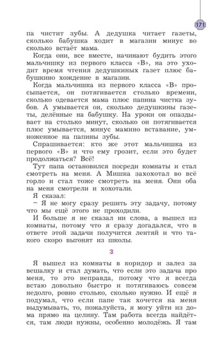 па чистит зубы. А дедушка читает газеты,
сколько бабушка ходит в магазин минус во
сколько встаёт мама.
Когда они, все вместе, начинают будить этого
мальчишку из первого класса «В», на это ухо-
дит время чтения дедушкиных газет плюс ба-
бушкино хождение в магазин.
Когда мальчишка из первого класса «В» про-
сыпается, он потягивается столько времени,
сколько одевается мама плюс папина чистка зу-
бов. А умывается он, сколько дедушкины газе-
ты, делённые на бабушку. На уроки он опазды-
вает на столько минут, сколько он потягивается
плюс умывается, минус мамино вставание, ум-
ноженное на папины зубы.
Спрашивается: кто же этот мальчишка из
первого «В» и что ему грозит, если это будет
продолжаться? Всё!
Тут папа остановился посреди комнаты и стал
смотреть на меня. А Мишка захохотал во всё
горло и стал тоже смотреть на меня. Они оба
на меня смотрели и хохотали.
Я сказал:
– Я не могу сразу решить эту задачу, потому
что мы ещё этого не проходили.
И больше я не сказал ни слова, а вышел из
комнаты, потому что я сразу догадался, что в
ответе этой задачи получится лентяй и что та-
кого скоро выгонят из школы.
3
Я вышел из комнаты в коридор и залез за
вешалку и стал думать, что если это задача про
меня, то это неправда, потому что я всегда
встаю довольно быстро и потягиваюсь совсем
недолго, ровно столько, сколько нужно. И ещё я
подумал, что если папе так хочется на меня
выдумывать, то, пожалуйста, я могу уйти из до-
ма прямо на целину. Там работа всегда найдёт-
ся, там люди нужны, особенно молодёжь. Я там
171
 