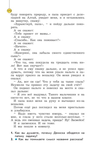 буду покорять природу, и папа приедет с деле-
гацией на Алтай, увидит меня, и я остановлюсь
на минутку, скажу:
«Здравствуй, папа», – и пойду дальше поко-
рять.
А он скажет:
«Тебе привет от мамы...»
А я скажу:
«Спасибо... Как она поживает?»
А он скажет:
«Ничего».
А я скажу:
«Наверное, она забыла своего единственного
сына?»
А он скажет:
«Что ты, она похудела на тридцать семь ки-
ло! Вот как скучает!»
А что я ему скажу дальше, я не успел при-
думать, потому что на меня упало пальто и па-
па вдруг прилез за вешалку. Он меня увидел и
сказал:
– Ах, вот он где! Что у тебя за такие глаза?
Неужели ты принял эту задачу на свой счёт?
Он поднял пальто и повесил на место и ска-
зал дальше:
– Я это всё выдумал. Такого мальчишки и на
свете-то нет, не то что в вашем классе.
И папа взял меня за руку и вытащил из-за
вешалки.
Потом ещё раз поглядел на меня пристально
и улыбнулся.
– Надо иметь чувство юмора, – сказал он
мне, и глаза у него стали весёлые-весёлые. –
А ведь это смешная задача, правда? Ну! Засмейся!
И я засмеялся. И он тоже.
И мы пошли в комнату.
1. Как вы думаете, почему Дениска обиделся на
папину задачку?
2. Как вы понимаете смысл названия рассказа?
172
 